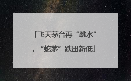 飞天茅台再“跳水”，“蛇茅”跌出新低