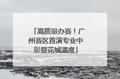 高质量办赛！广州赛区首演专业中彰显花城温度