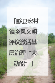 黟县宏村镇乡风文明评议激活基层治理“大动能”