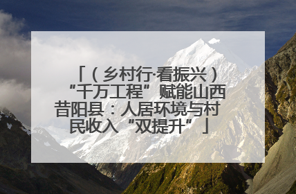 （乡村行·看振兴）“千万工程”赋能山西昔阳县：人居环境与村民收入“双提升”