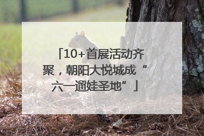10+首展活动齐聚，朝阳大悦城成“六一遛娃圣地”