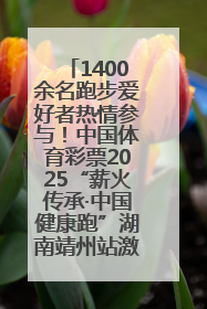 1400余名跑步爱好者热情参与！中国体育彩票2025“薪火传承·中国健康跑”湖南靖州站激情开赛
