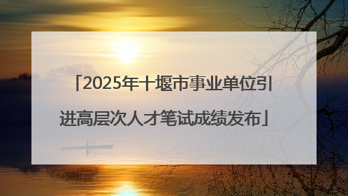 2025年十堰市事业单位引进高层次人才笔试成绩发布