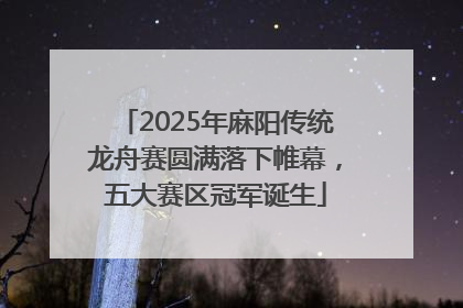 2025年麻阳传统龙舟赛圆满落下帷幕，五大赛区冠军诞生