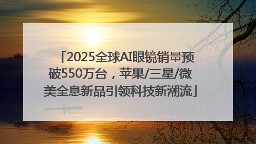 2025全球AI眼镜销量预破550万台，苹果/三星/微美全息新品引领科技新潮流