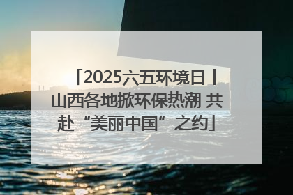 2025六五环境日丨山西各地掀环保热潮 共赴“美丽中国”之约
