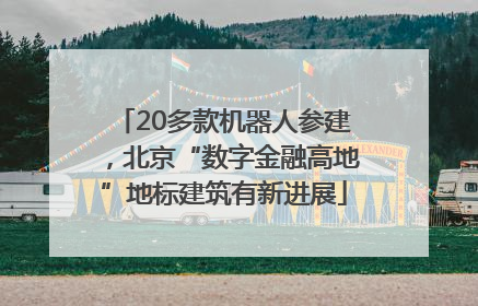 20多款机器人参建，北京“数字金融高地”地标建筑有新进展