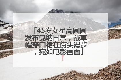 45岁女星高圆圆发布戛纳日常，戴草帽穿白裙在街头漫步，宛如电影画面